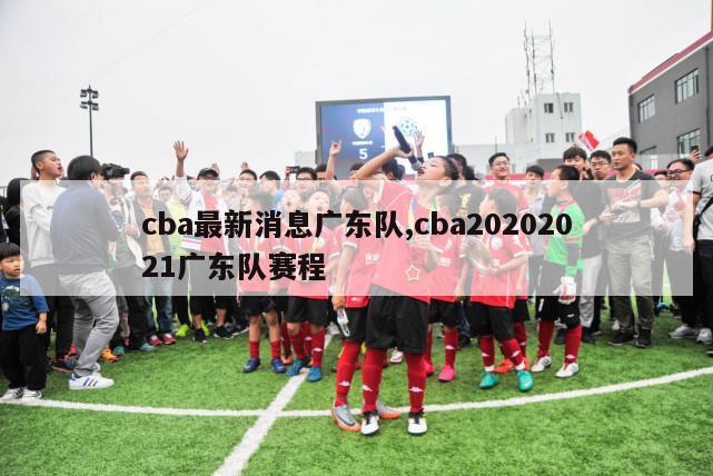 cba最新消息广东队,cba20202021广东队赛程