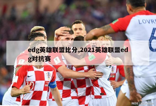 edg英雄联盟比分,2021英雄联盟edg对抗赛