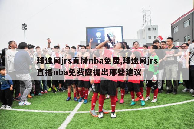 球迷网jrs直播nba免费,球迷网jrs直播nba免费应提出那些建议