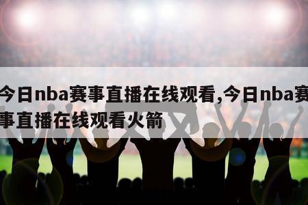 今日nba赛事直播在线观看,今日nba赛事直播在线观看火箭