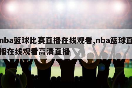 nba篮球比赛直播在线观看,nba篮球直播在线观看高清直播