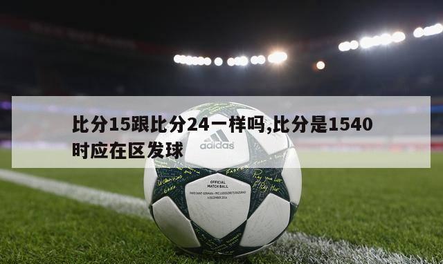 比分15跟比分24一样吗,比分是1540时应在区发球