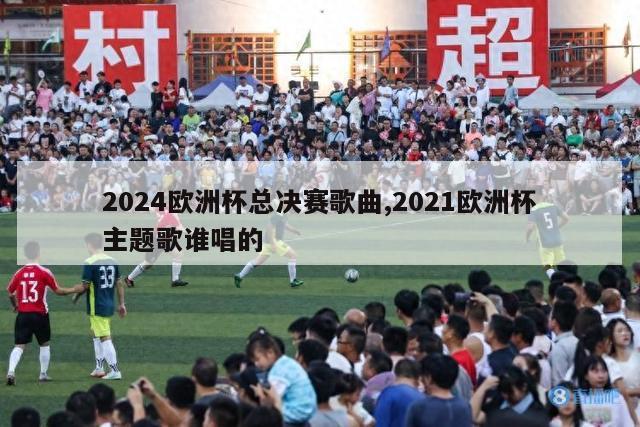 2024欧洲杯总决赛歌曲,2021欧洲杯主题歌谁唱的