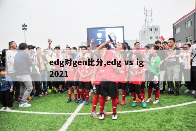 edg对gen比分,edg vs ig 2021