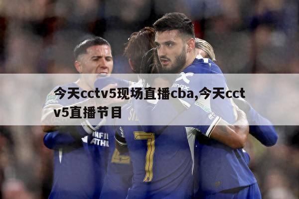 今天cctv5现场直播cba,今天cctv5直播节目